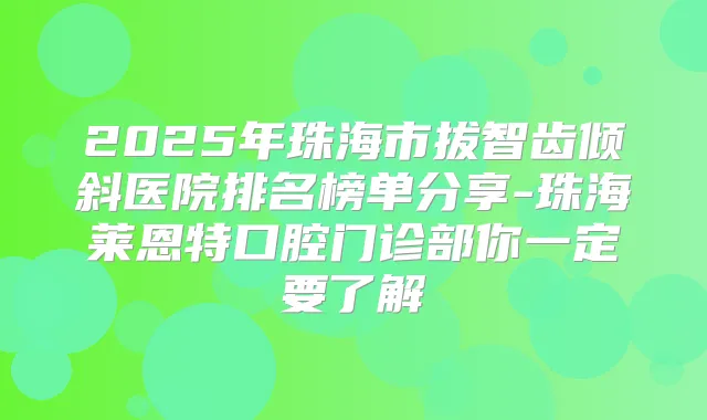 2025年珠海市拔智齿倾斜医院排名榜单分享-珠海莱恩特口腔门诊部你一定要了解