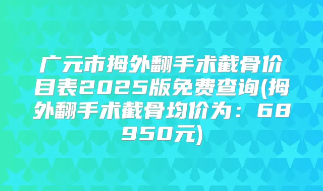 广元市拇外翻手术截骨价目表2025版免费查询(拇外翻手术截骨均价为：68950元)