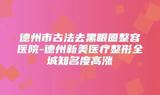 德州市古法去黑眼圈整容医院-德州新美医疗整形全城知名度高涨