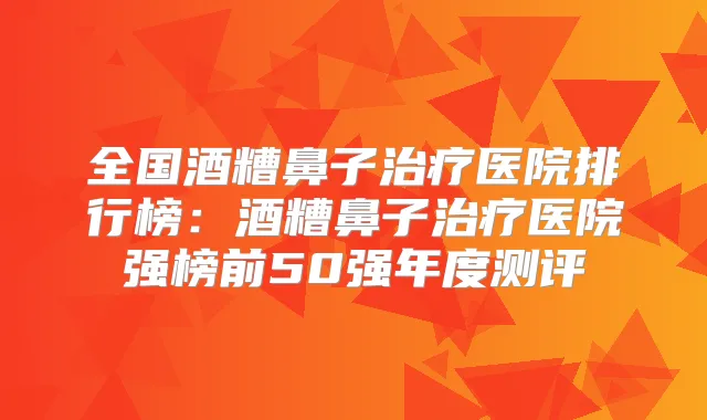 全国酒糟鼻子医院排行榜：酒糟鼻子医院强榜前50强年度测评