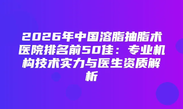 2026年中国溶脂抽脂术医院排名前50佳：专业机构技术实力与医生资质解析