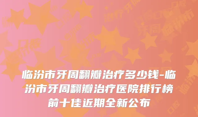 临汾市牙周翻瓣多少钱-临汾市牙周翻瓣医院排行榜前十佳近期全新公布