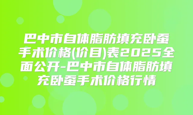 巴中市自体脂肪填充卧蚕手术价格(价目)表2025全面公开-巴中市自体脂肪填充卧蚕手术价格行情