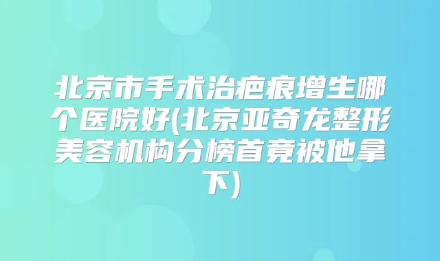 北京市手术治疤痕增生哪个医院好(北京亚奇龙整形美容机构分榜首竟被他拿下)