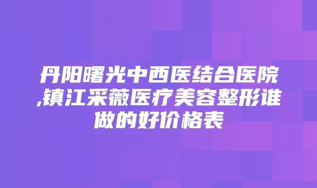 丹阳曙光中西医结合医院,镇江采薇医疗美容整形谁做的好价格表