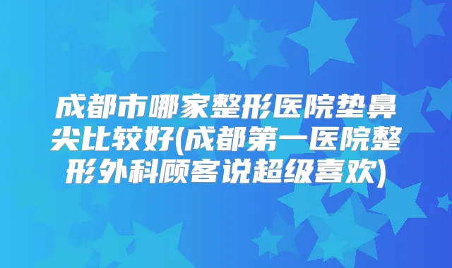 成都市哪家整形医院垫鼻尖比较好(成都第一医院整形外科顾客说超级喜欢)