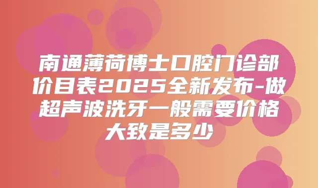 南通薄荷博士口腔门诊部价目表2025全新发布-做超声波洗牙一般需要价格大致是多少