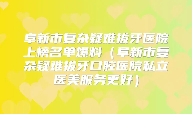 阜新市复杂疑难拔牙医院上榜名单爆料（阜新市复杂疑难拔牙口腔医院私立医美服务更好）