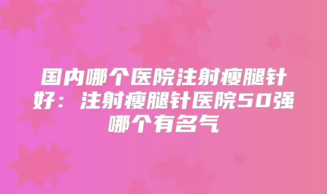 国内哪个医院注射瘦腿针好：注射瘦腿针医院50强哪个有名气