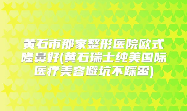 黄石市那家整形医院欧式隆鼻好(黄石瑞士纯美国际医疗美容避坑不踩雷)