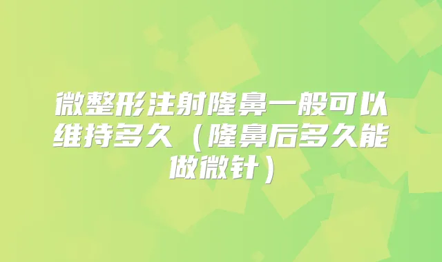 微整形注射隆鼻一般可以维持多久（隆鼻后多久能做微针）