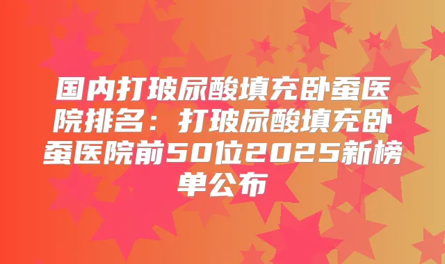 国内打玻尿酸填充卧蚕医院排名:打玻尿酸填充卧蚕医院前50位2025新榜单公布