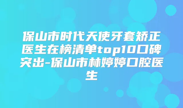 保山市时代天使牙套矫正医生在榜清单top10口碑突出-保山市林婷婷口腔医生