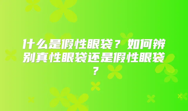 什么是假性眼袋？如何辨别真性眼袋还是假性眼袋？