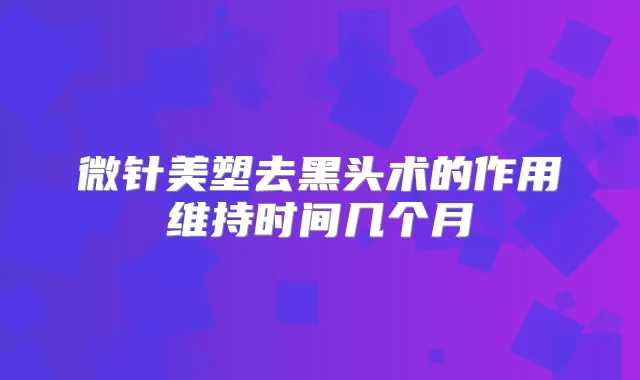 微针美塑去黑头术的作用维持时间几个月