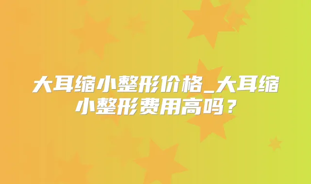 大耳缩小整形价格_大耳缩小整形费用高吗？