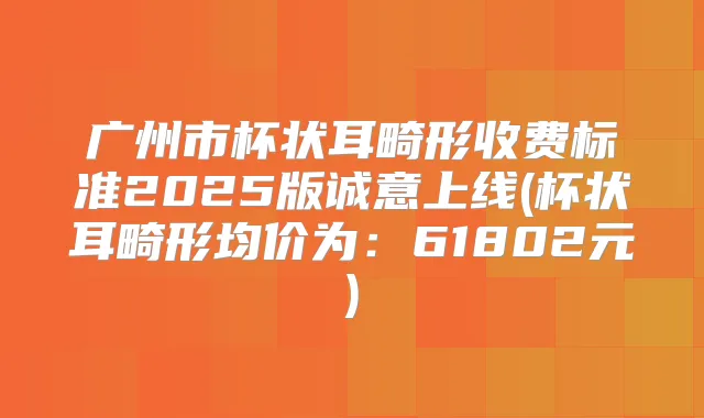 广州市杯状耳畸形收费标准2025版诚意上线(杯状耳畸形均价为：61802元)