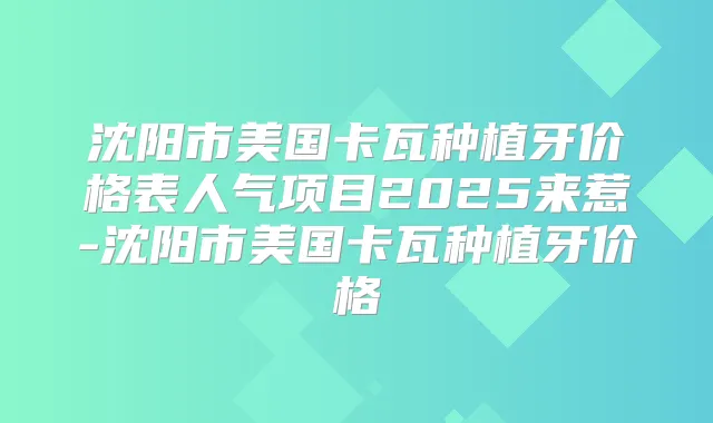 沈阳市美国卡瓦种植牙价格表人气项目2025来惹-沈阳市美国卡瓦种植牙价格