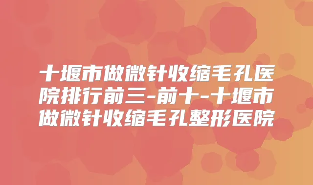 十堰市做微针收缩毛孔医院排行前三-前十-十堰市做微针收缩毛孔整形医院