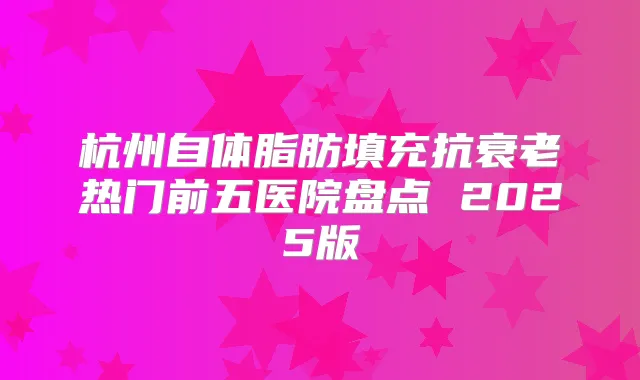 杭州自体脂肪填充抗衰老热门前五医院盘点 2025版