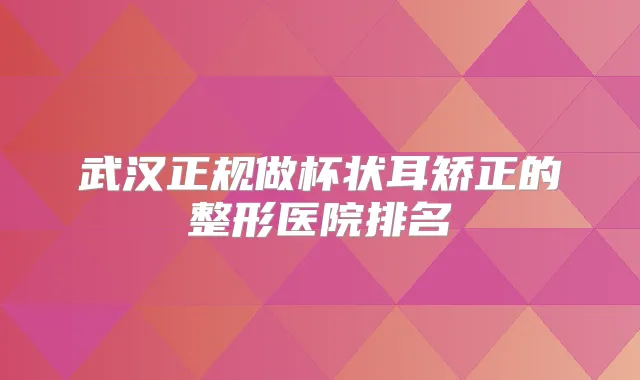 武汉正规做杯状耳矫正的整形医院排名