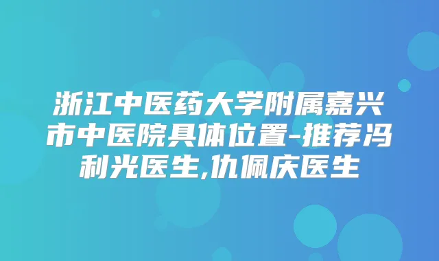 浙江中医药大学附属嘉兴市中医院具体位置-推荐冯利光医生,仇佩庆医生