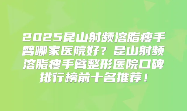 2025昆山射频溶脂瘦手臂哪家医院好?昆山射频溶脂瘦手臂整形医院口碑排行榜前十名推荐!