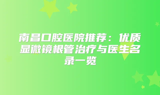 南昌口腔医院推荐：优质显微镜根管与医生名录一览