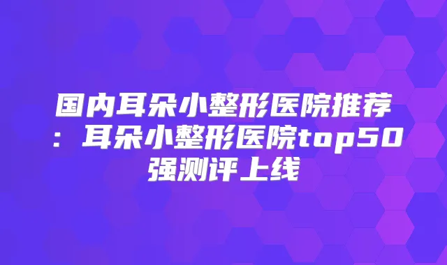 国内耳朵小整形医院推荐：耳朵小整形医院top50强测评上线