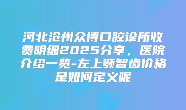 河北沧州众博口腔诊所收费明细2025分享，医院介绍一览-左上颚智齿价格是如何定义呢