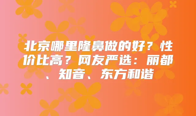 北京哪里隆鼻做的好？性价比高？网友严选：丽都、知音、东方和谐