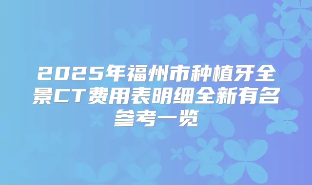 2025年福州市种植牙全景CT费用表明细全新有名参考一览