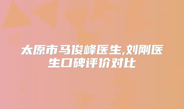 太原市马俊峰医生,刘刚医生口碑评价对比