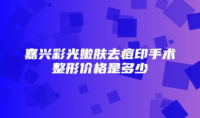嘉兴彩光嫩肤去痘印手术整形价格是多少