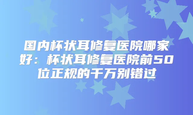 国内杯状耳修复医院哪家好：杯状耳修复医院前50位正规的千万别错过