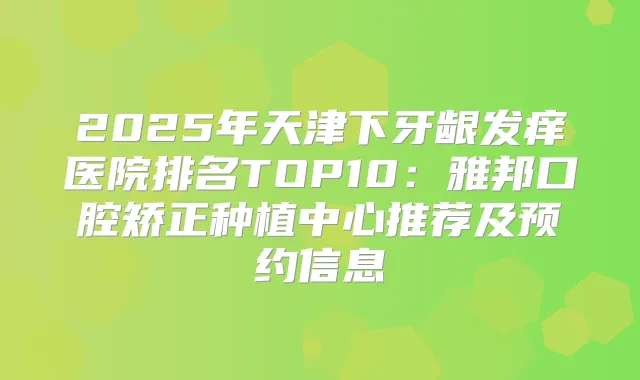 2025年天津下牙龈发痒医院排名TOP10：雅邦口腔矫正种植中心推荐及预约信息
