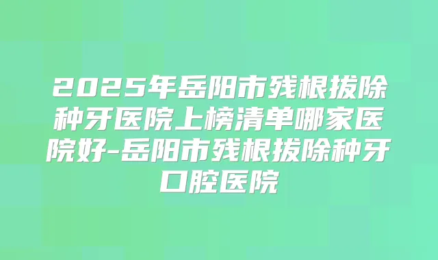 2025年岳阳市残根拔除种牙医院上榜清单哪家医院好-岳阳市残根拔除种牙口腔医院