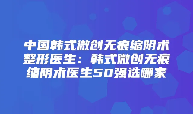 中国韩式微创无痕缩阴术整形医生：韩式微创无痕缩阴术医生50强选哪家