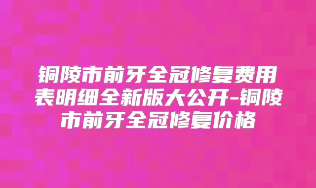 铜陵市前牙全冠修复费用表明细全新版大公开-铜陵市前牙全冠修复价格