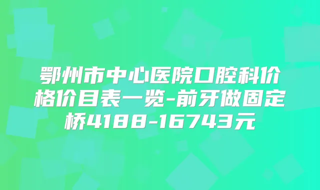 鄂州市中心医院口腔科价格价目表一览-前牙做固定桥4188-16743元