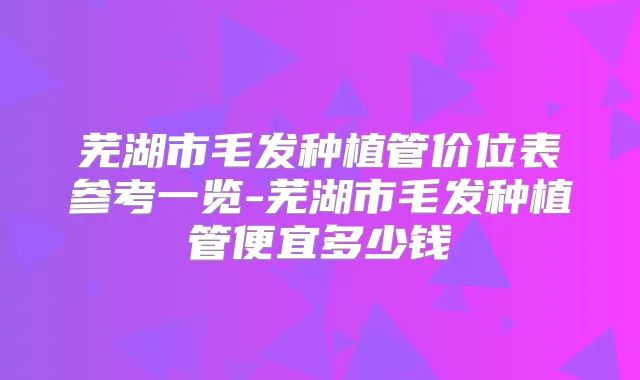 芜湖市毛发种植管价位表参考一览-芜湖市毛发种植管便宜多少钱