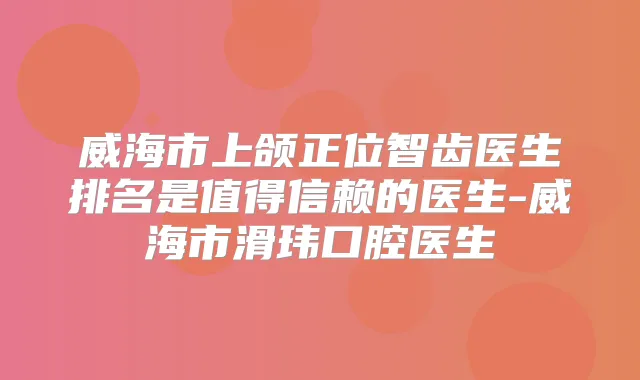 威海市上颌正位智齿医生排名是值得信赖的医生-威海市滑玮口腔医生