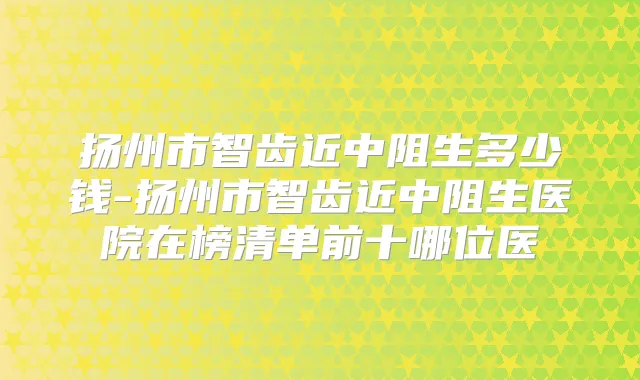 扬州市智齿近中阻生多少钱-扬州市智齿近中阻生医院在榜清单前十哪位医