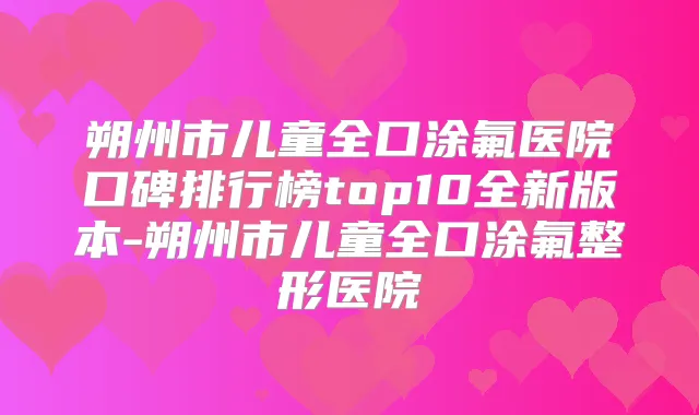 朔州市儿童全口涂氟医院口碑排行榜top10全新版本-朔州市儿童全口涂氟整形医院