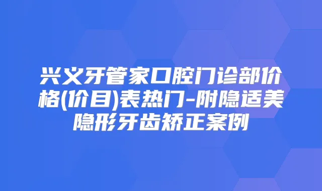 兴义牙管家口腔门诊部价格(价目)表热门-附隐适美隐形牙齿矫正案例
