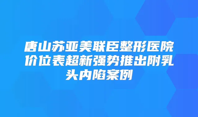 唐山苏亚美联臣整形医院价位表超新强势推出附乳头内陷案例