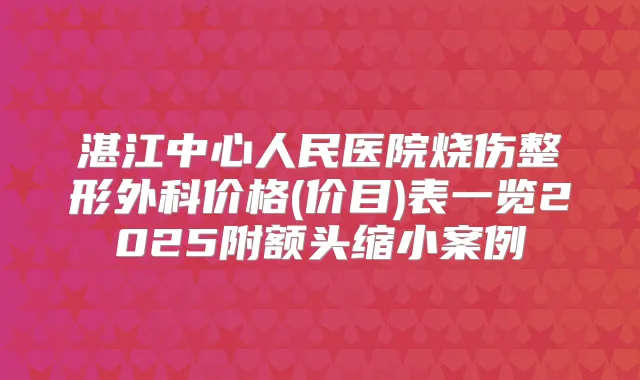 湛江中心人民医院烧伤整形外科价格(价目)表一览2025附额头缩小案例