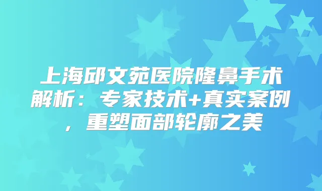 上海邱文苑医院隆鼻手术解析：专家技术+真实案例，重塑面部轮廓之美