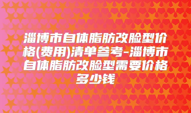 淄博市自体脂肪改脸型价格(费用)清单参考-淄博市自体脂肪改脸型需要价格多少钱