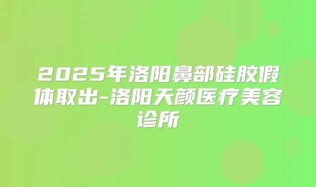 2025年洛阳鼻部硅胶假体取出-洛阳天颜医疗美容诊所